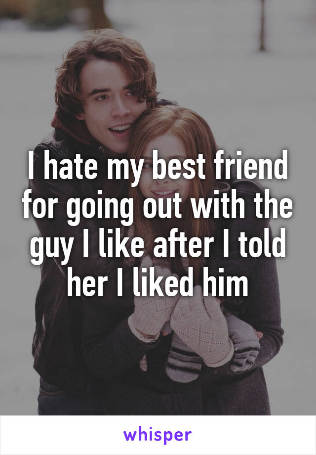 I hate my best friend for going out with the guy I like after I told her I liked him