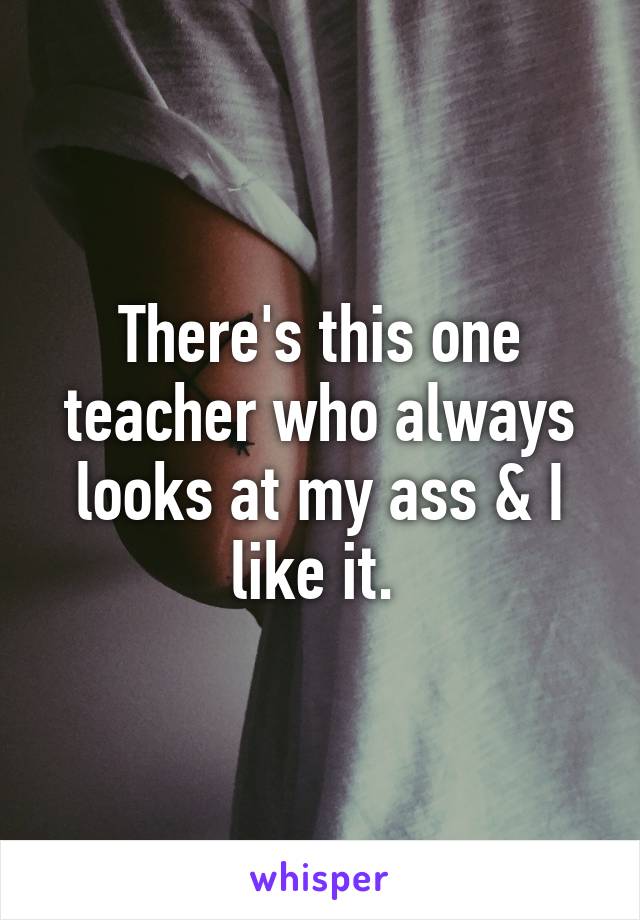 There's this one teacher who always looks at my ass & I like it. 