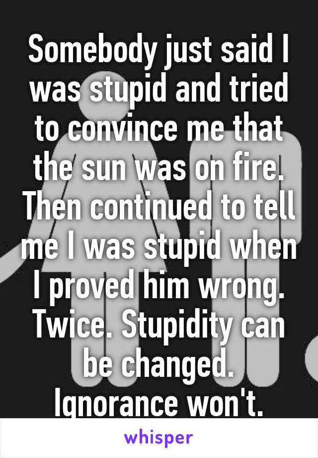 Somebody just said I was stupid and tried to convince me that the sun was on fire. Then continued to tell me I was stupid when I proved him wrong. Twice. Stupidity can be changed. Ignorance won't.