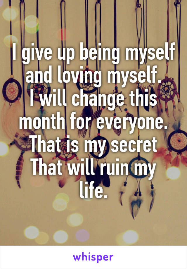 I give up being myself and loving myself.
I will change this month for everyone.
That is my secret
That will ruin my life.
