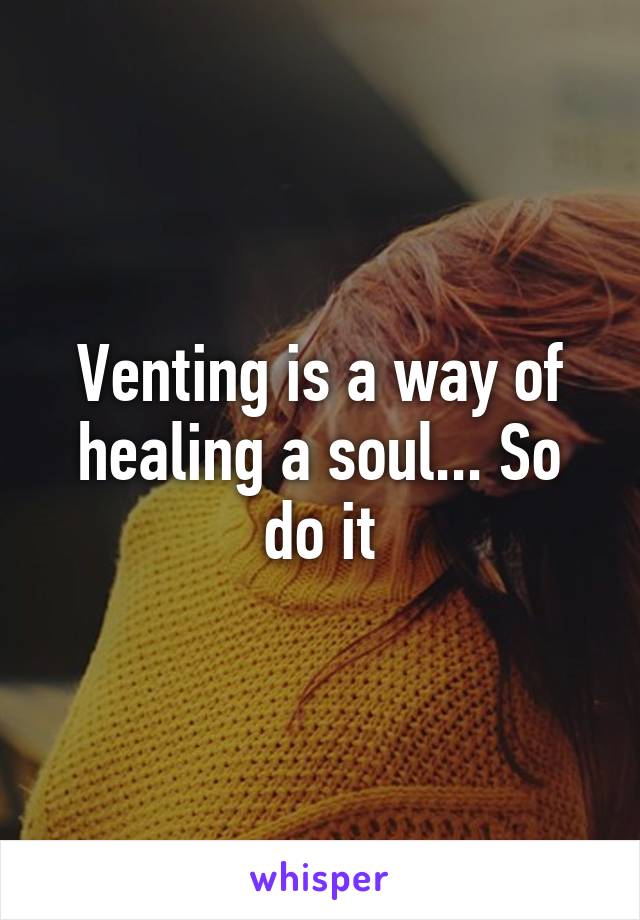 Venting is a way of healing a soul... So do it