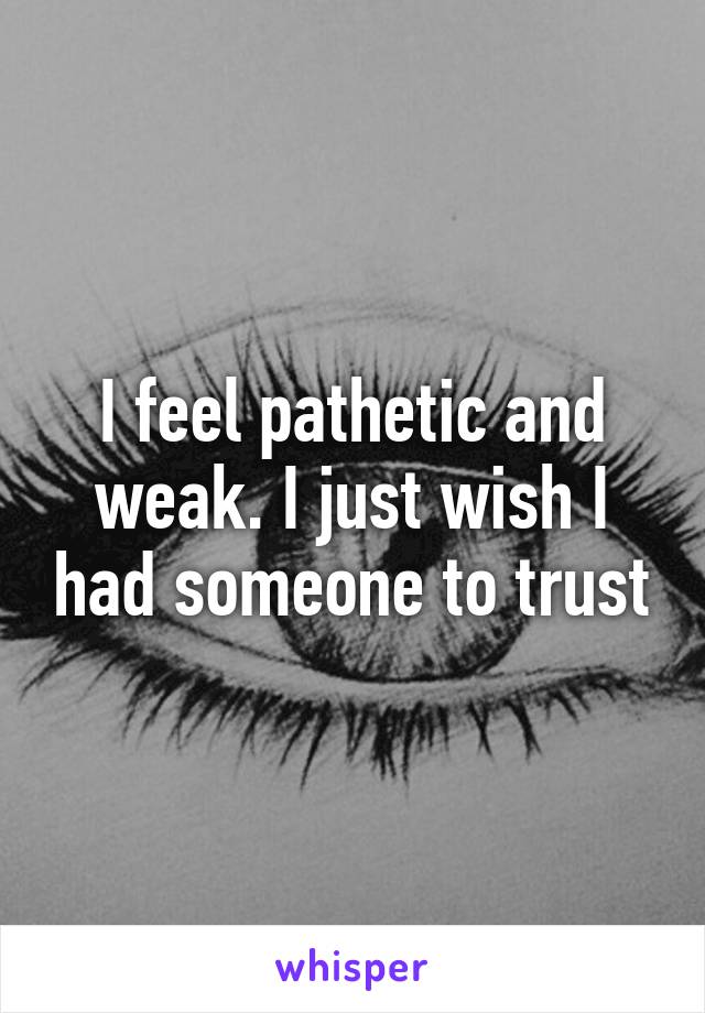 I feel pathetic and weak. I just wish I had someone to trust