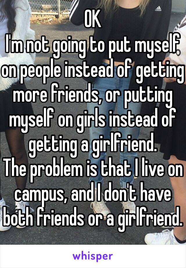 OK
I'm not going to put myself on people instead of getting more friends, or putting myself on girls instead of getting a girlfriend.
The problem is that I live on campus, and I don't have both friends or a girlfriend.