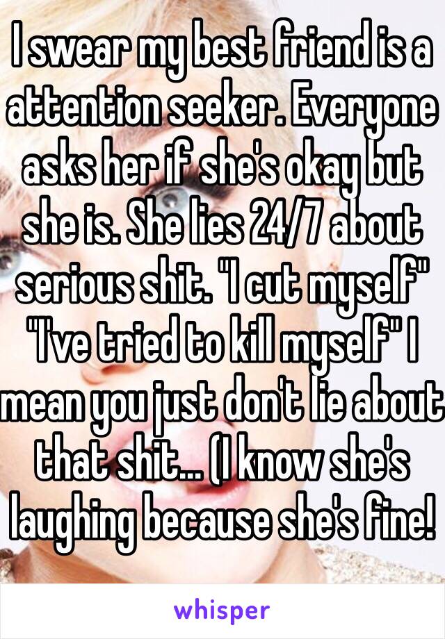 I swear my best friend is a attention seeker. Everyone asks her if she's okay but she is. She lies 24/7 about serious shit. "I cut myself" "I've tried to kill myself" I mean you just don't lie about that shit... (I know she's laughing because she's fine!