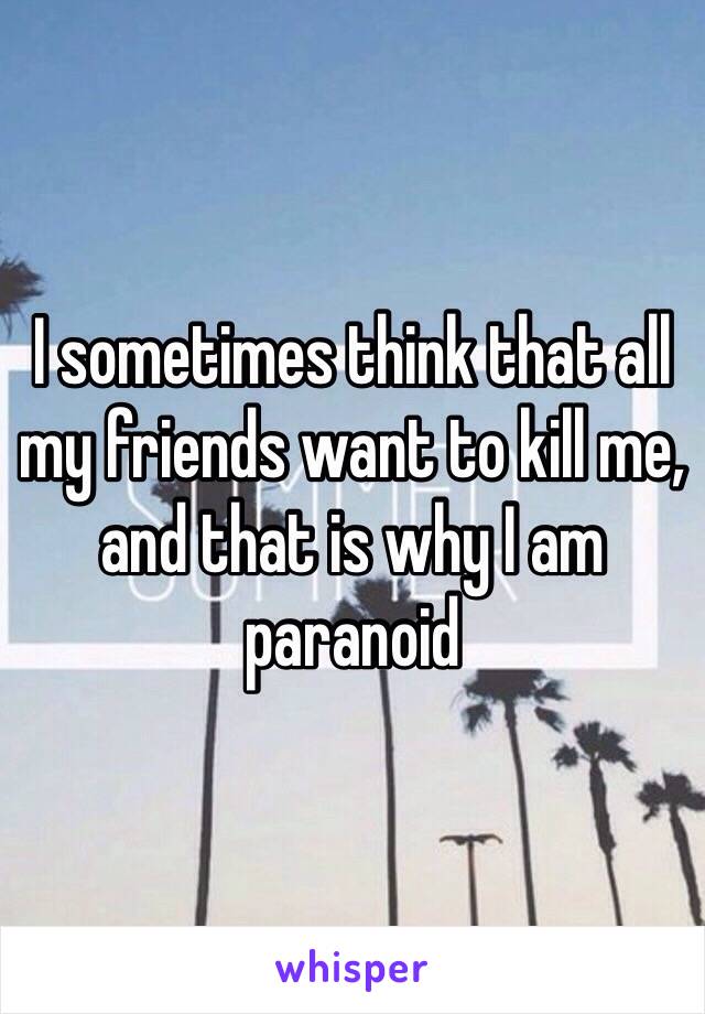 I sometimes think that all my friends want to kill me, and that is why I am paranoid