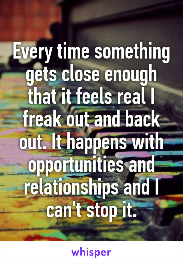 Every time something gets close enough that it feels real I freak out and back out. It happens with opportunities and relationships and I can't stop it.