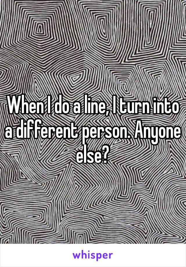 When I do a line, I turn into a different person. Anyone else?