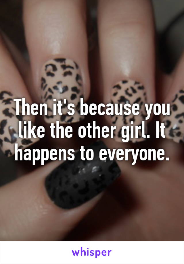 Then it's because you like the other girl. It happens to everyone.