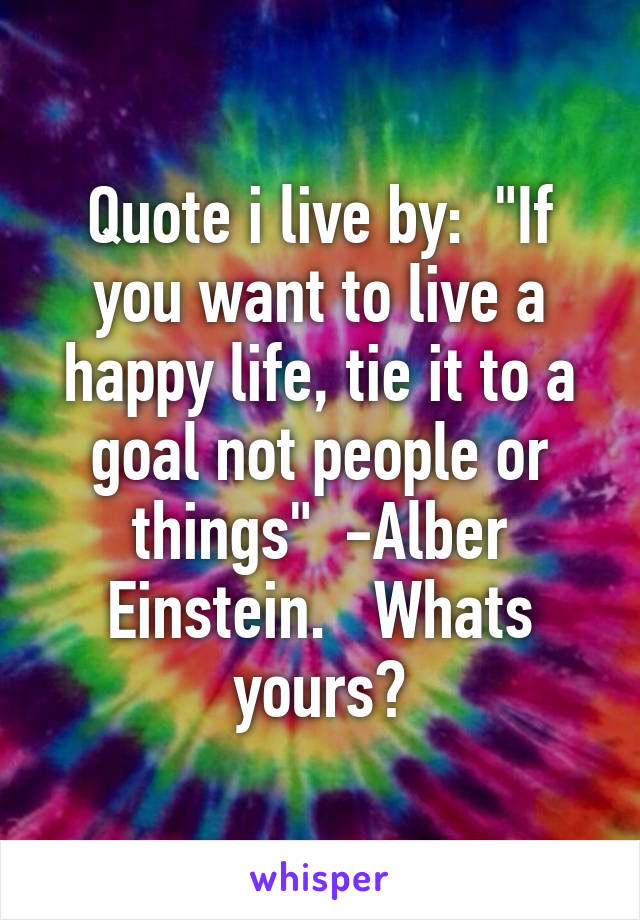 Quote i live by:  "If you want to live a happy life, tie it to a goal not people or things"  -Alber Einstein.   Whats yours?