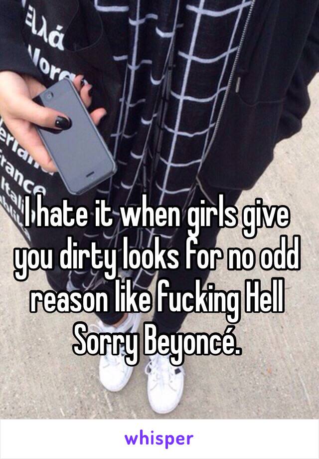 I hate it when girls give you dirty looks for no odd reason like fucking Hell Sorry Beyoncé.