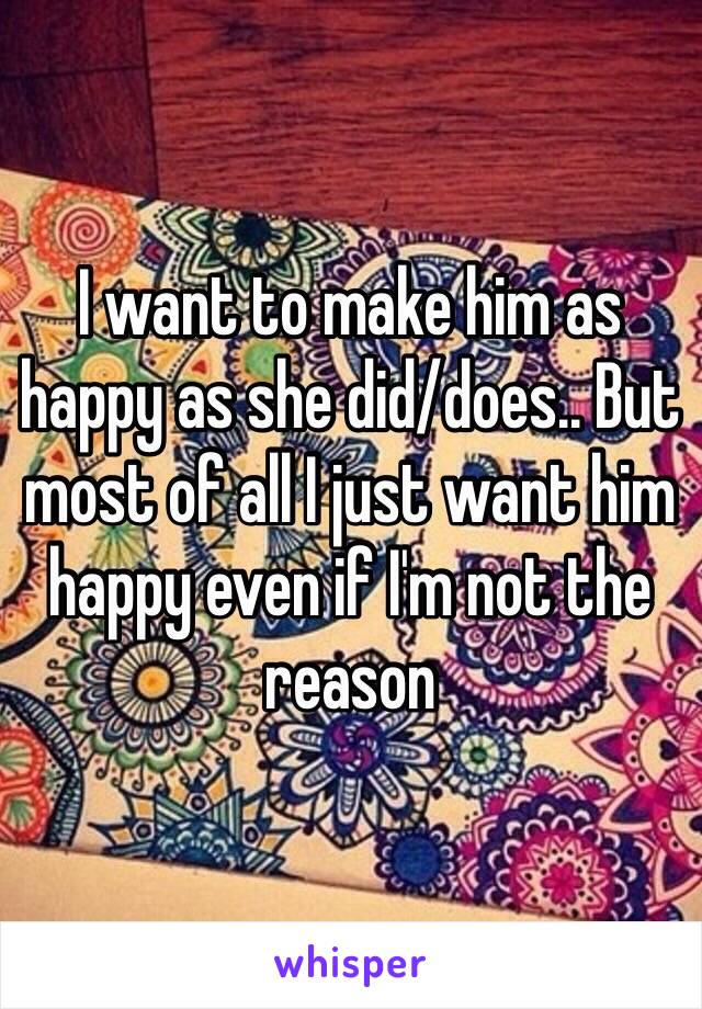 I want to make him as happy as she did/does.. But most of all I just want him happy even if I'm not the reason 