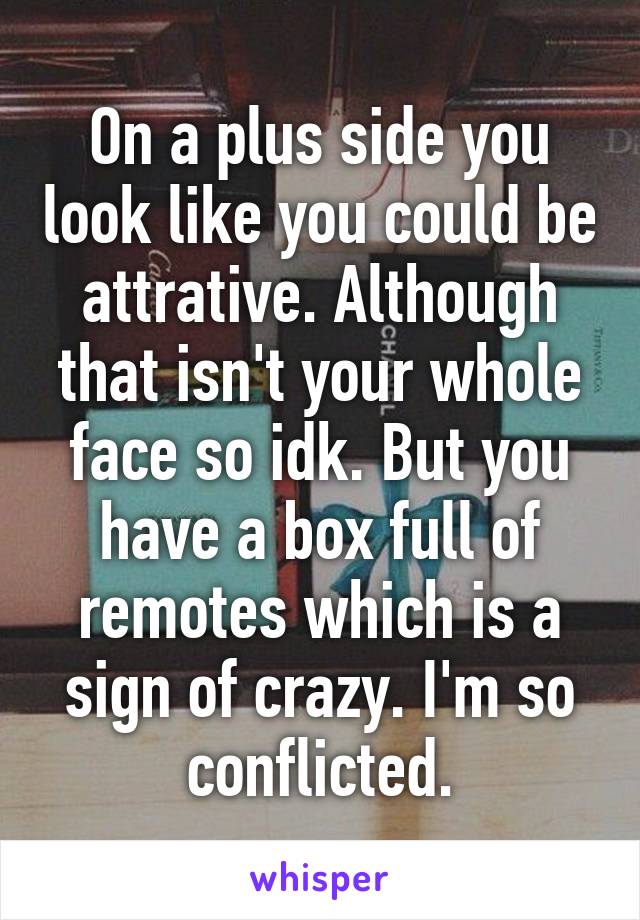 On a plus side you look like you could be attrative. Although that isn't your whole face so idk. But you have a box full of remotes which is a sign of crazy. I'm so conflicted.