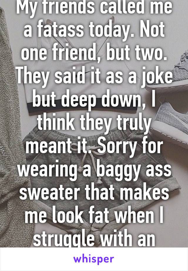 My friends called me a fatass today. Not one friend, but two. They said it as a joke but deep down, I think they truly meant it. Sorry for wearing a baggy ass sweater that makes me look fat when I struggle with an eating disorder.