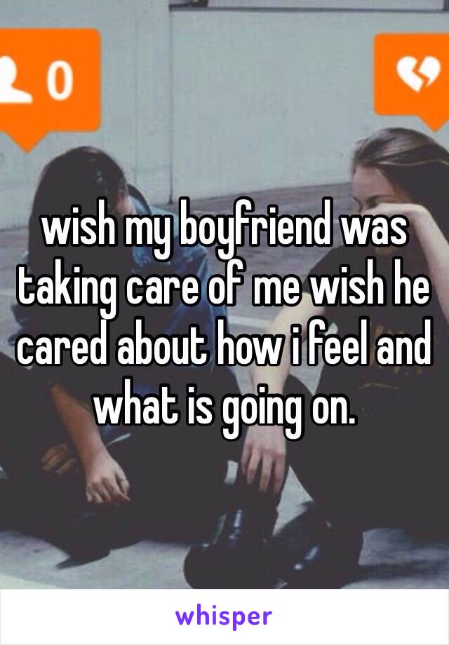 wish my boyfriend was taking care of me wish he cared about how i feel and what is going on. 