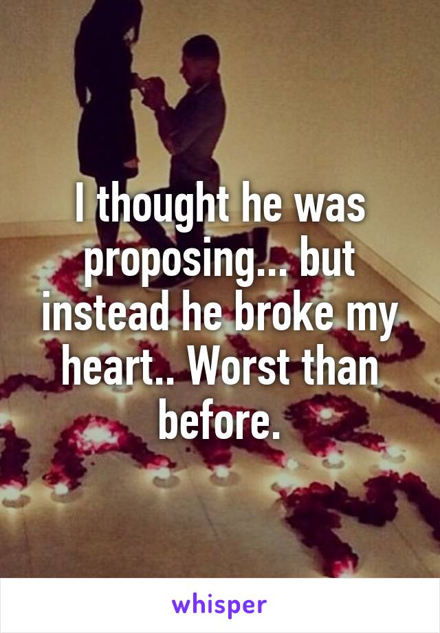 I thought he was proposing... but instead he broke my heart.. Worst than before.