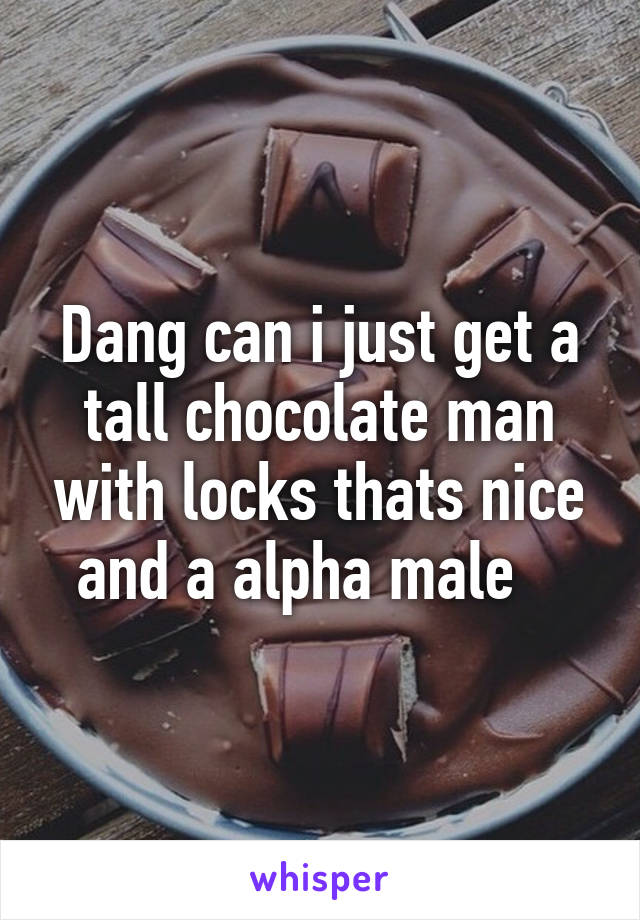 Dang can i just get a tall chocolate man with locks thats nice and a alpha male   