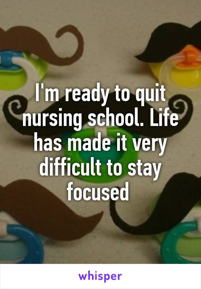 I'm ready to quit nursing school. Life has made it very difficult to stay focused 