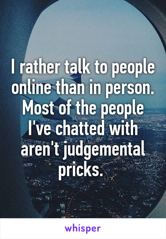 I rather talk to people online than in person. Most of the people I've chatted with aren't judgemental pricks. 