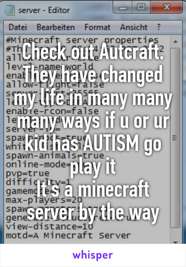 Check out Autcraft. They have changed my life in many many many ways if u or ur kid has AUTISM go play it
It's a minecraft server by the way