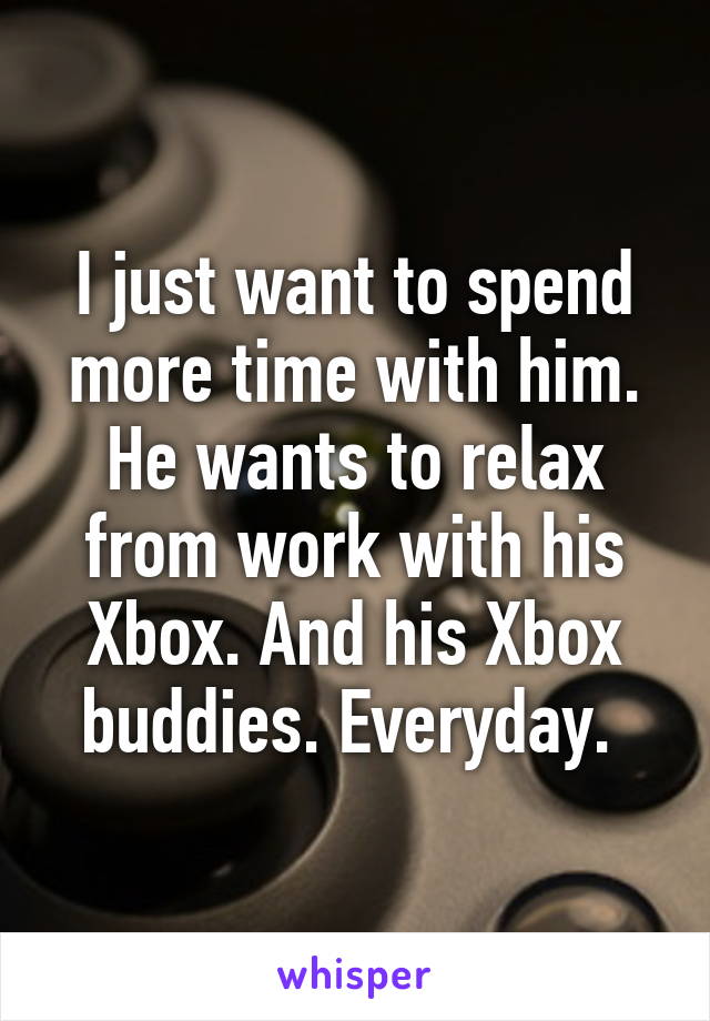 I just want to spend more time with him. He wants to relax from work with his Xbox. And his Xbox buddies. Everyday. 