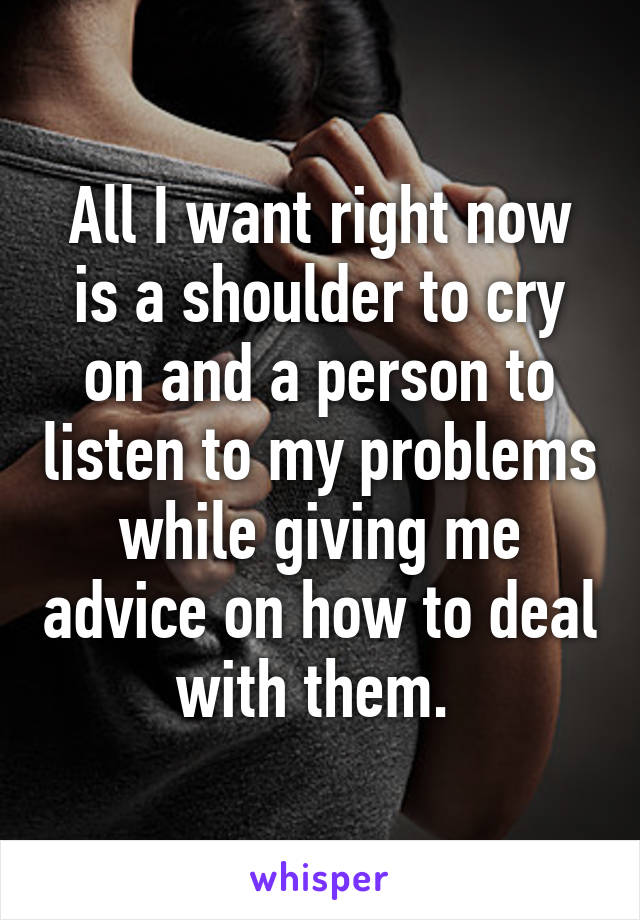 All I want right now is a shoulder to cry on and a person to listen to my problems while giving me advice on how to deal with them. 