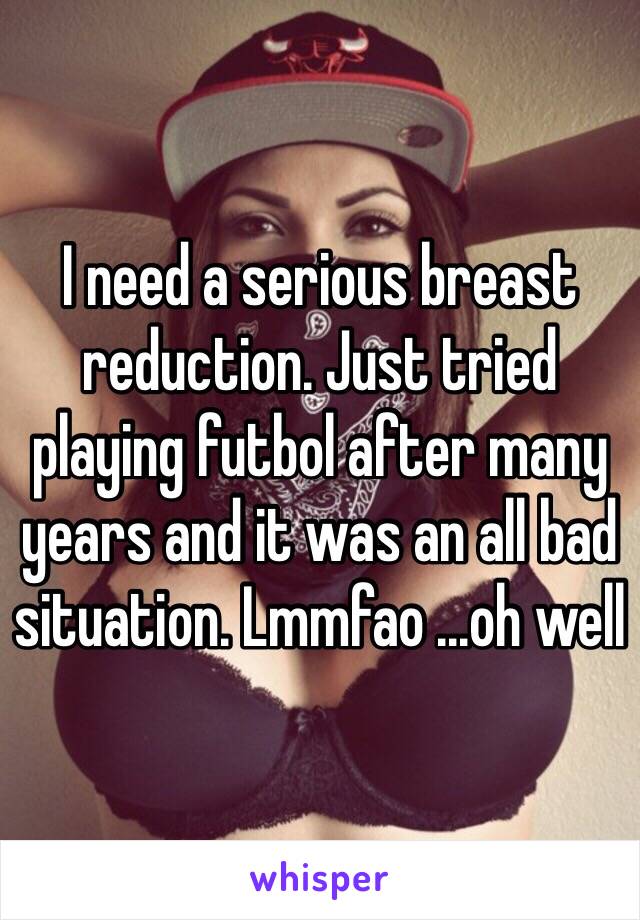 I need a serious breast reduction. Just tried playing futbol after many years and it was an all bad situation. Lmmfao ...oh well