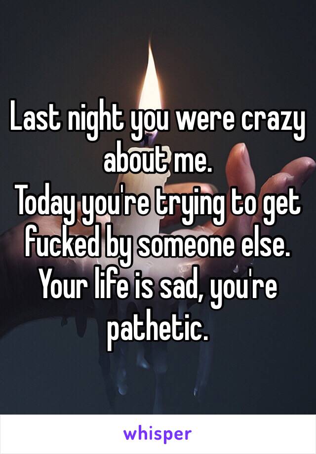 Last night you were crazy about me.
Today you're trying to get fucked by someone else.
Your life is sad, you're pathetic. 