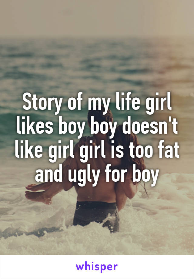 Story of my life girl likes boy boy doesn't like girl girl is too fat and ugly for boy