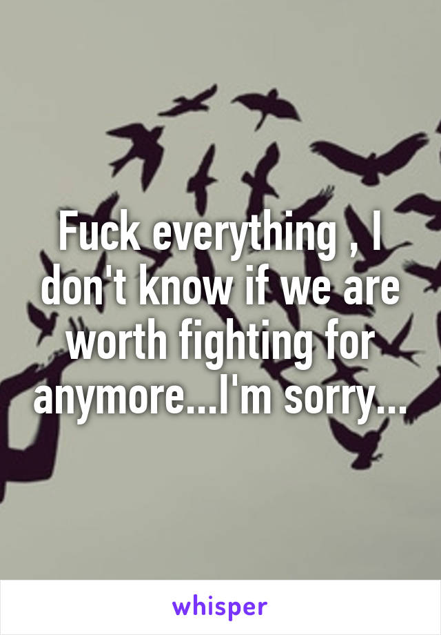 Fuck everything , I don't know if we are worth fighting for anymore...I'm sorry...