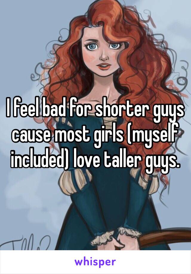 I feel bad for shorter guys cause most girls (myself included) love taller guys. 