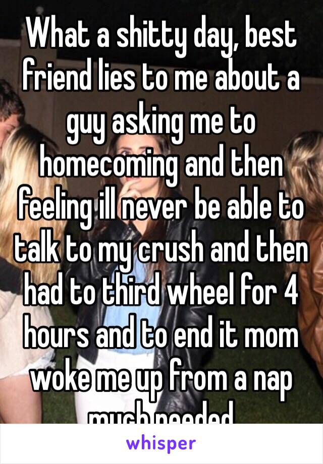 What a shitty day, best friend lies to me about a guy asking me to homecoming and then feeling ill never be able to talk to my crush and then had to third wheel for 4 hours and to end it mom woke me up from a nap much needed