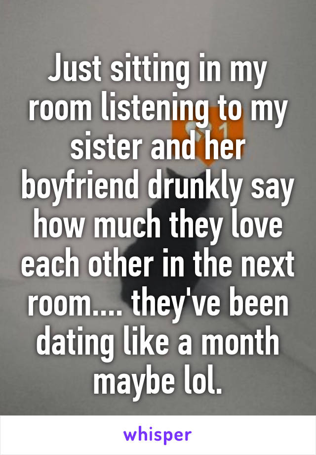 Just sitting in my room listening to my sister and her boyfriend drunkly say how much they love each other in the next room.... they've been dating like a month maybe lol.