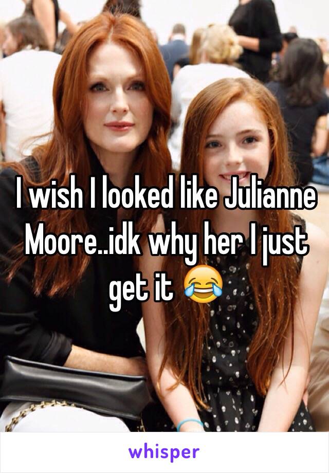 I wish I looked like Julianne Moore..idk why her I just get it 😂