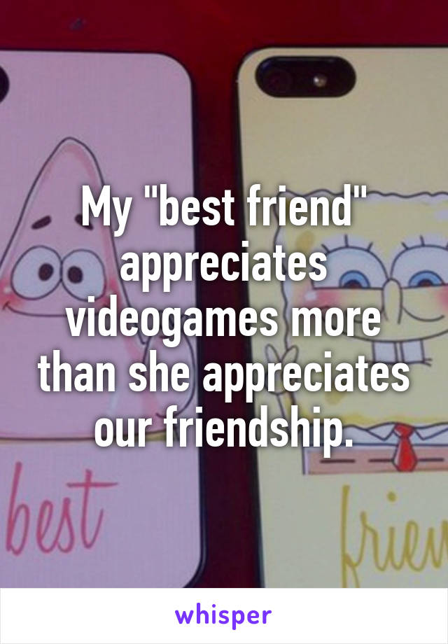 My "best friend" appreciates videogames more than she appreciates our friendship.