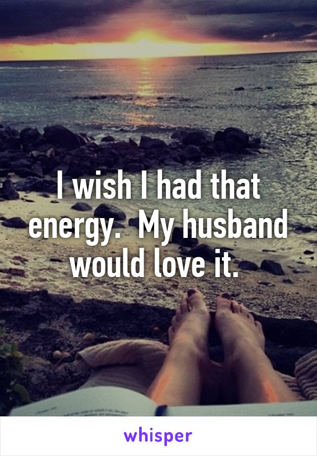 I wish I had that energy.  My husband would love it. 