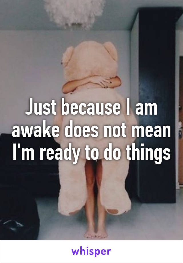 Just because I am awake does not mean I'm ready to do things