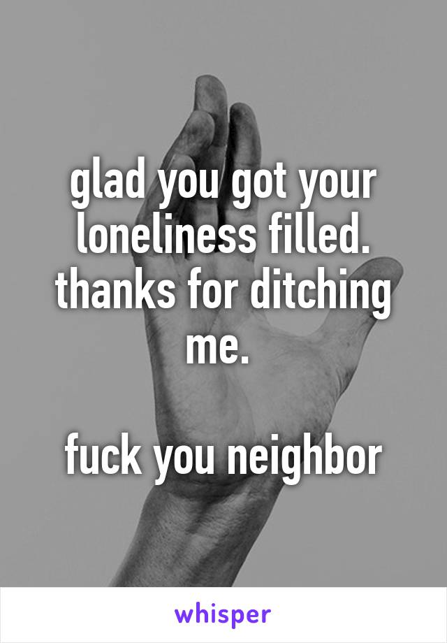 glad you got your loneliness filled. thanks for ditching me. 

fuck you neighbor