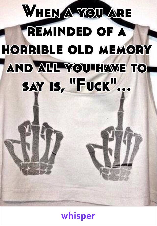 When a you are reminded of a horrible old memory and all you have to say is, "Fuck"... 