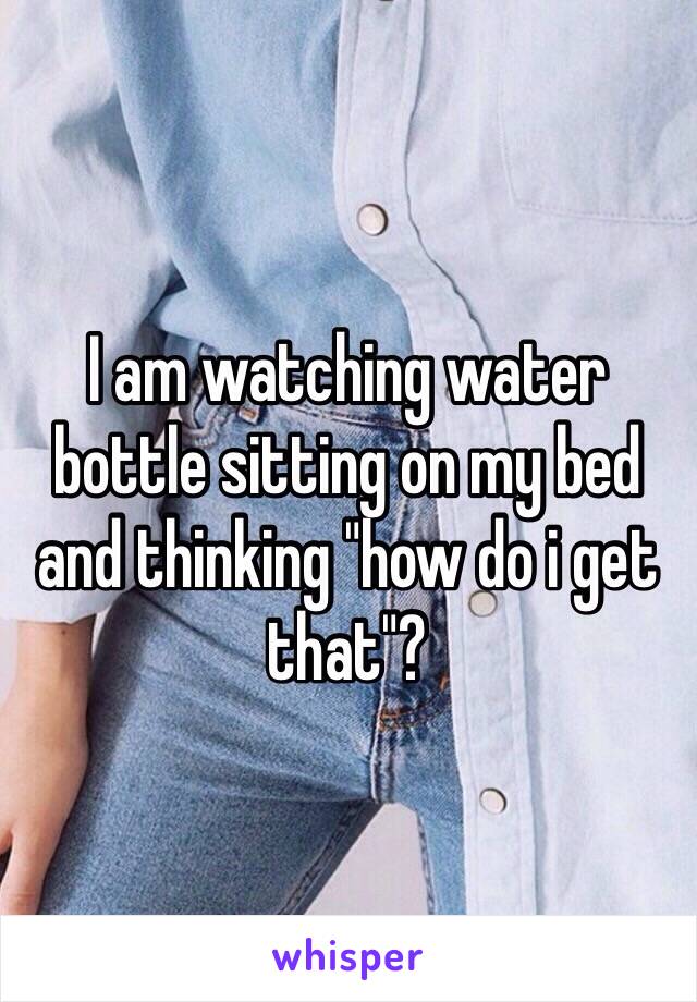 I am watching water bottle sitting on my bed and thinking "how do i get that"?