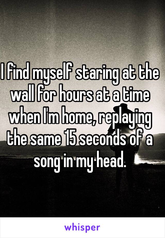 I find myself staring at the wall for hours at a time when I'm home, replaying the same 15 seconds of a song in my head.