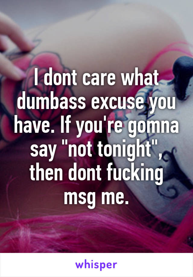 I dont care what dumbass excuse you have. If you're gomna say "not tonight", then dont fucking msg me.