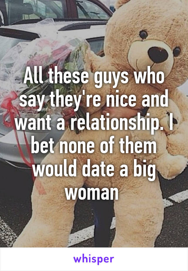 All these guys who say they're nice and want a relationship. I bet none of them would date a big woman 