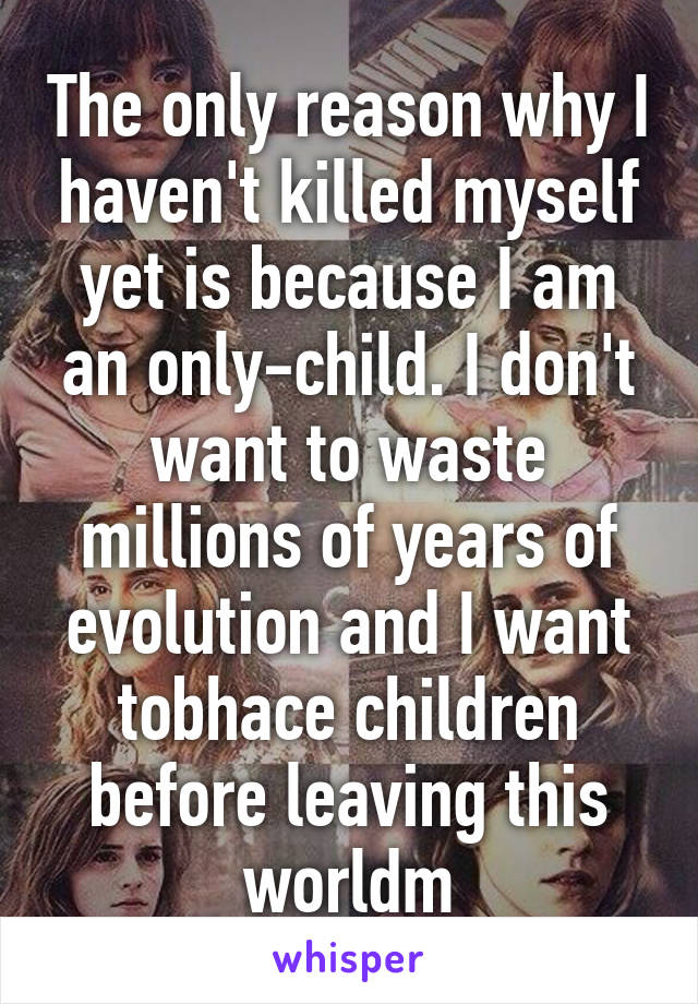 The only reason why I haven't killed myself yet is because I am an only-child. I don't want to waste millions of years of evolution and I want tobhace children before leaving this worldm