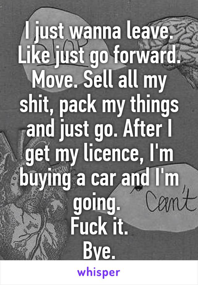 I just wanna leave. Like just go forward. Move. Sell all my shit, pack my things and just go. After I get my licence, I'm buying a car and I'm going. 
Fuck it.
Bye.