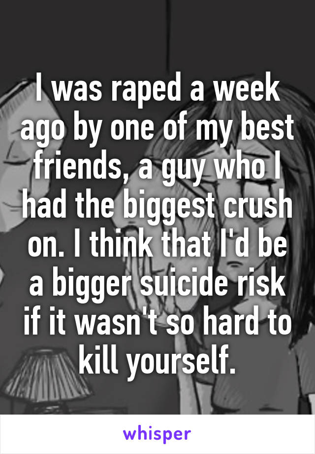 I was raped a week ago by one of my best friends, a guy who I had the biggest crush on. I think that I'd be a bigger suicide risk if it wasn't so hard to kill yourself.