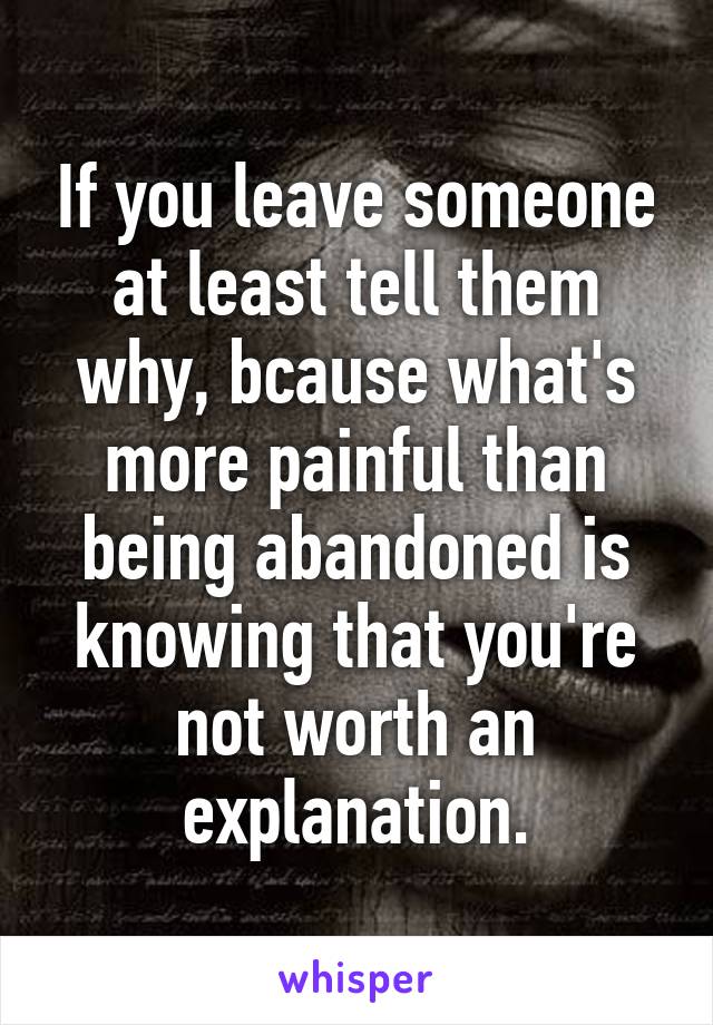 If you leave someone at least tell them why, bcause what's more painful than being abandoned is knowing that you're not worth an explanation.