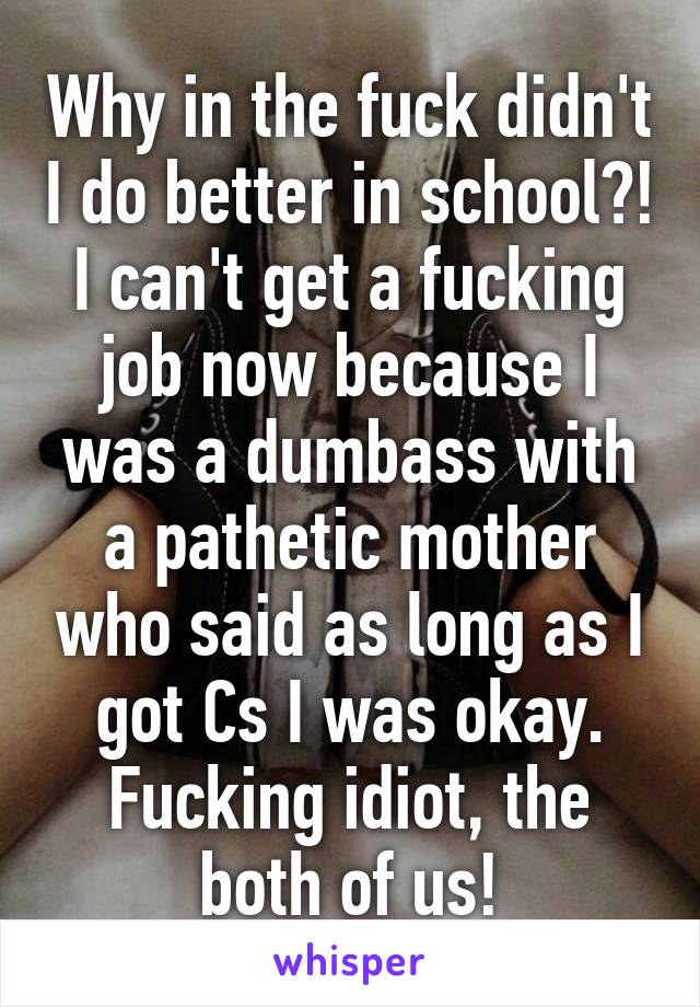 Why in the fuck didn't I do better in school?! I can't get a fucking job now because I was a dumbass with a pathetic mother who said as long as I got Cs I was okay. Fucking idiot, the both of us!