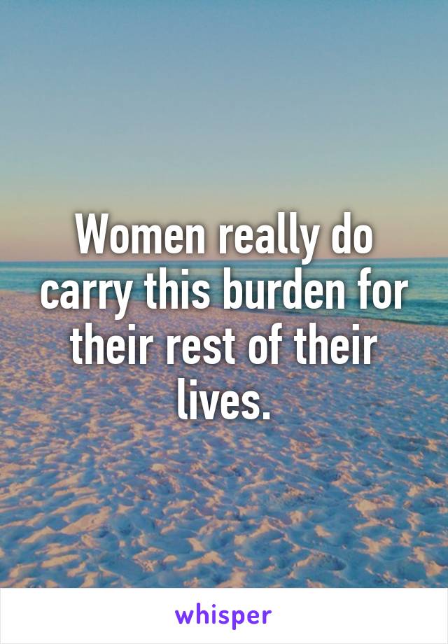 Women really do carry this burden for their rest of their lives.