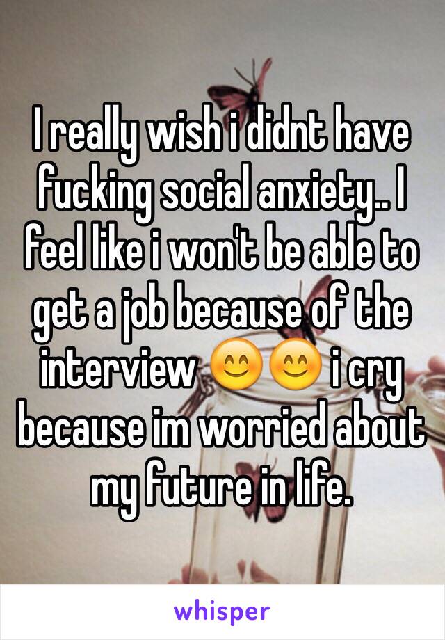 I really wish i didnt have fucking social anxiety.. I feel like i won't be able to get a job because of the interview 😊😊 i cry because im worried about my future in life.