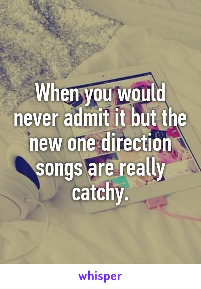 When you would never admit it but the new one direction songs are really catchy.